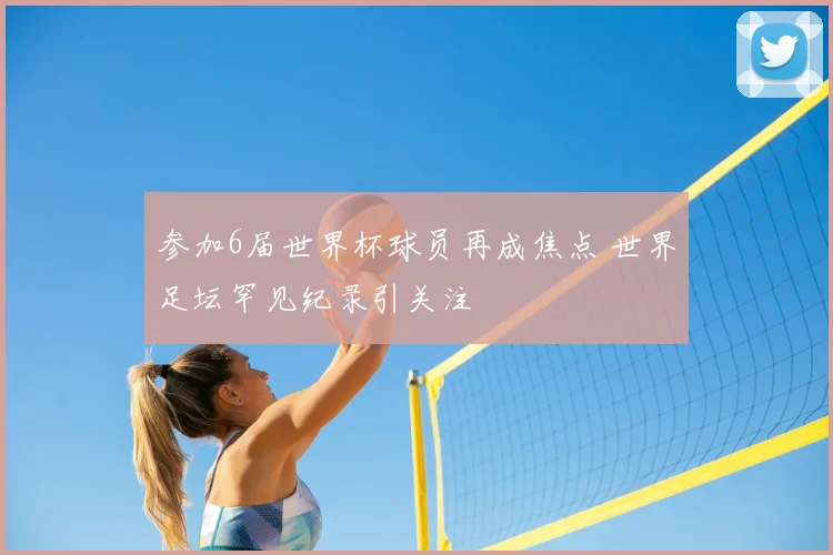 参加6届世界杯球员再成焦点 世界足坛罕见纪录引关注