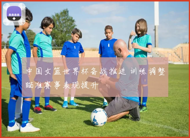 中国女篮世界杯备战推进 训练调整瞄准赛事表现提升