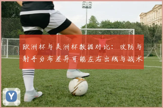 欧洲杯与美洲杯数据对比：攻防与射手分布差异可能左右出线与战术