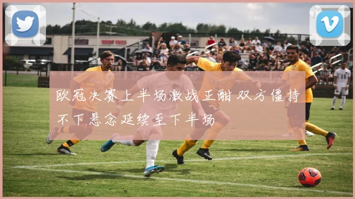 欧冠决赛上半场激战正酣 双方僵持不下悬念延续至下半场