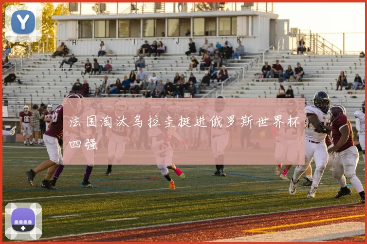 法国淘汰乌拉圭挺进俄罗斯世界杯四强