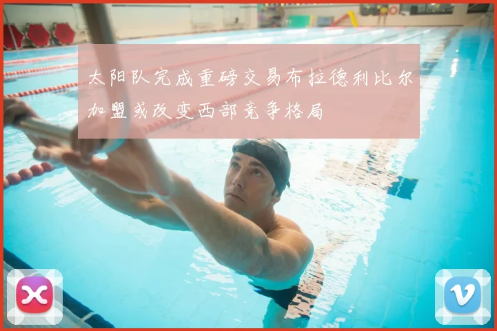 太阳队完成重磅交易布拉德利比尔加盟或改变西部竞争格局