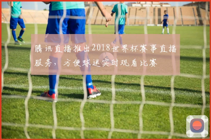 腾讯直播推出2018世界杯赛事直播服务，方便球迷实时观看比赛