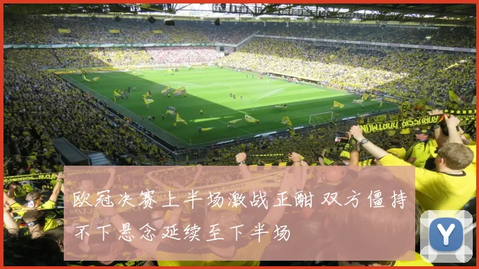 欧冠决赛上半场激战正酣 双方僵持不下悬念延续至下半场