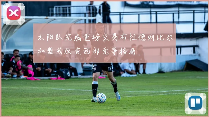 太阳队完成重磅交易布拉德利比尔加盟或改变西部竞争格局