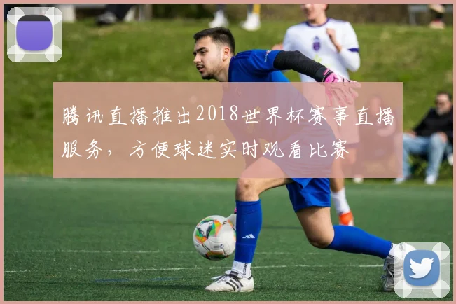 腾讯直播推出2018世界杯赛事直播服务，方便球迷实时观看比赛