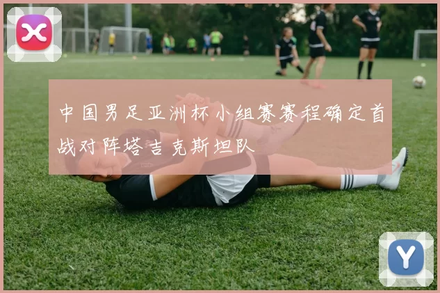 中国男足亚洲杯小组赛赛程确定首战对阵塔吉克斯坦队