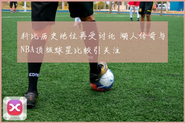 科比历史地位再受讨论 湖人传奇与NBA顶级球星比较引关注