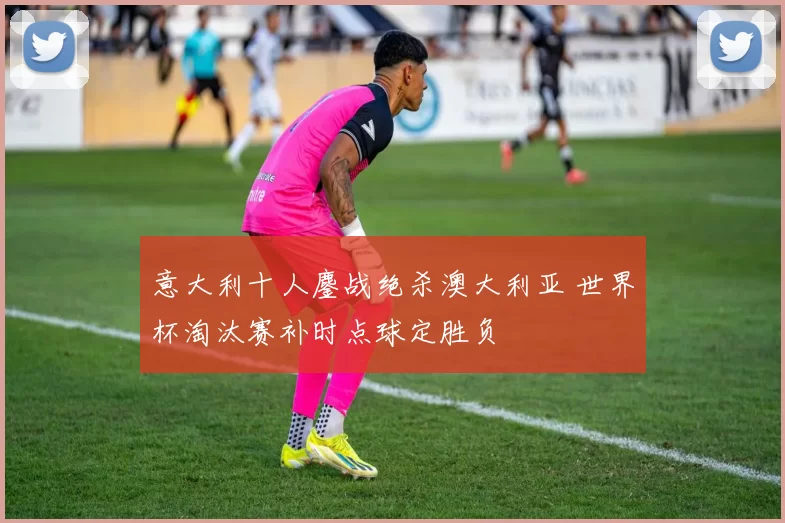 意大利十人鏖战绝杀澳大利亚 世界杯淘汰赛补时点球定胜负