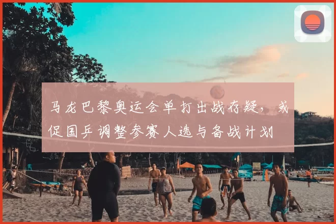 马龙巴黎奥运会单打出战存疑，或促国乒调整参赛人选与备战计划