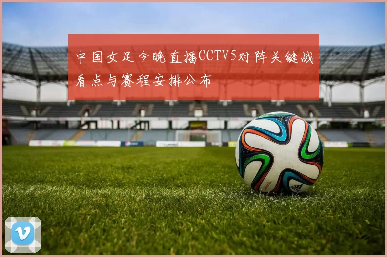 中国女足今晚直播CCTV5对阵关键战看点与赛程安排公布
