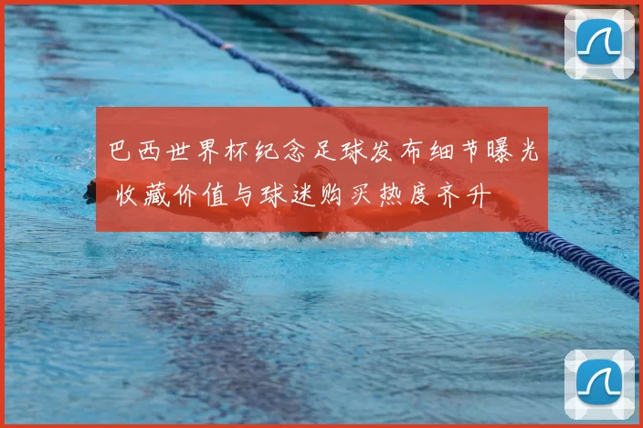 巴西世界杯纪念足球发布细节曝光 收藏价值与球迷购买热度齐升