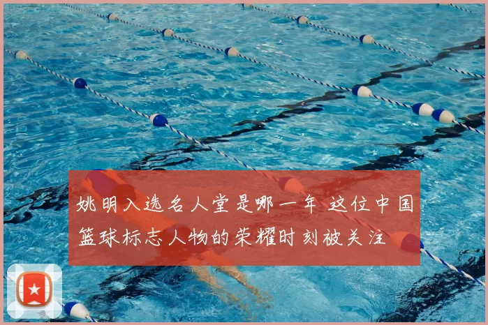 姚明入选名人堂是哪一年 这位中国篮球标志人物的荣耀时刻被关注
