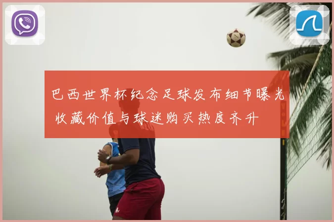 巴西世界杯纪念足球发布细节曝光 收藏价值与球迷购买热度齐升