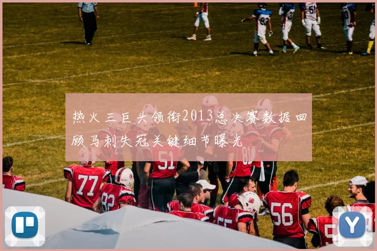 热火三巨头领衔2013总决赛数据回顾马刺失冠关键细节曝光