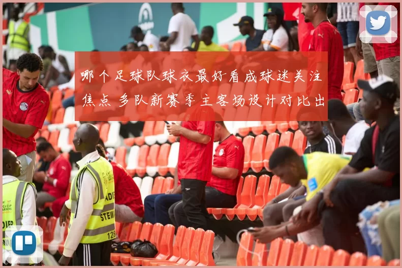 哪个足球队球衣最好看成球迷关注焦点 多队新赛季主客场设计对比出炉
