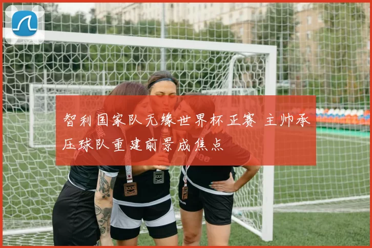智利国家队无缘世界杯正赛 主帅承压球队重建前景成焦点