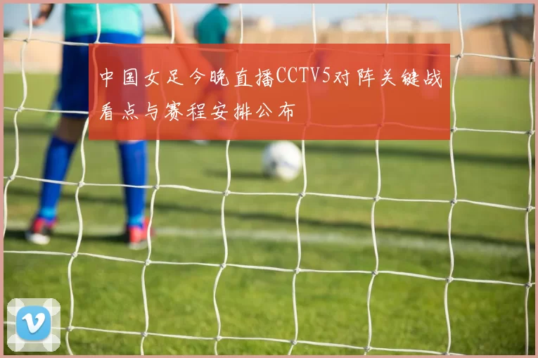 中国女足今晚直播CCTV5对阵关键战看点与赛程安排公布