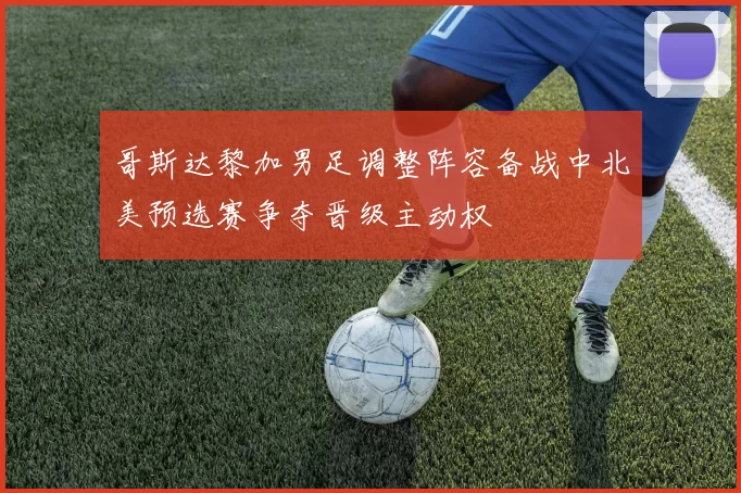 哥斯达黎加男足调整阵容备战中北美预选赛争夺晋级主动权