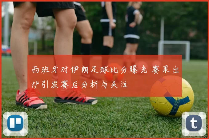 西班牙对伊朗足球比分曝光 赛果出炉引发赛后分析与关注