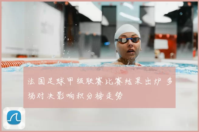 法国足球甲级联赛比赛结果出炉 多场对决影响积分榜走势