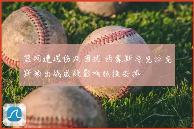 篮网遭遇伤病困扰 西蒙斯与克拉克斯顿出战成疑影响轮换安排