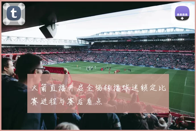 火箭直播开启全场转播球迷锁定比赛进程与赛后看点