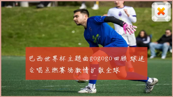 巴西世界杯主题曲gogogo回顾 球迷合唱点燃赛场激情扩散全球
