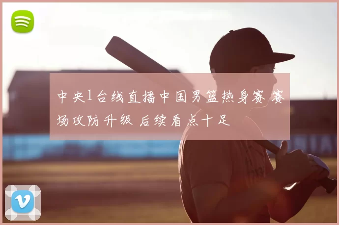 中央1台线直播中国男篮热身赛 赛场攻防升级 后续看点十足