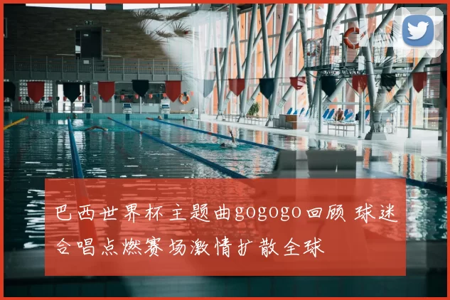 巴西世界杯主题曲gogogo回顾 球迷合唱点燃赛场激情扩散全球