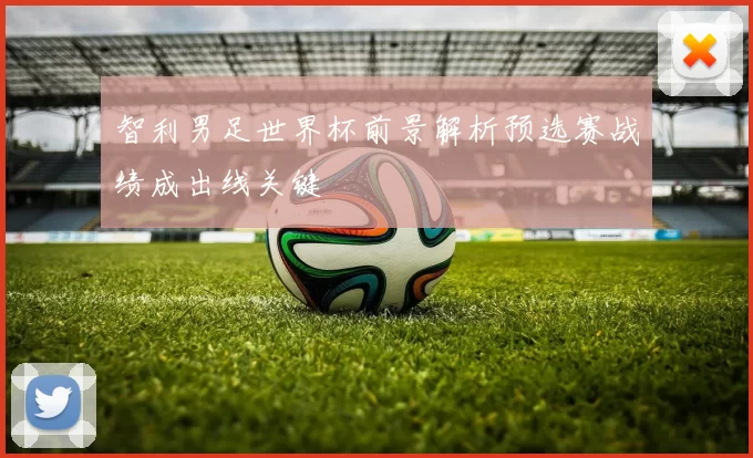 智利男足世界杯前景解析预选赛战绩成出线关键