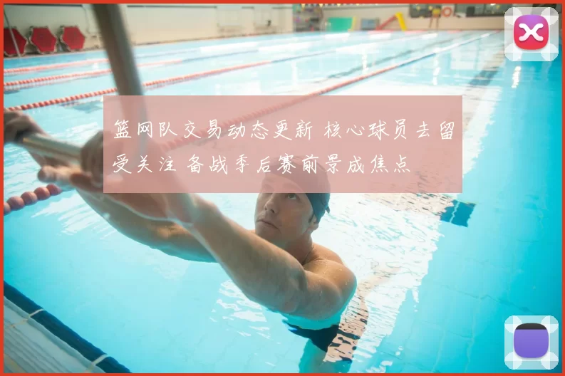 篮网队交易动态更新 核心球员去留受关注 备战季后赛前景成焦点