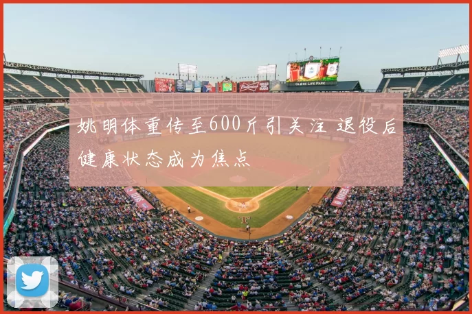 姚明体重传至600斤引关注 退役后健康状态成为焦点