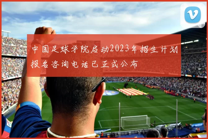 中国足球学院启动2023年招生计划报名咨询电话已正式公布