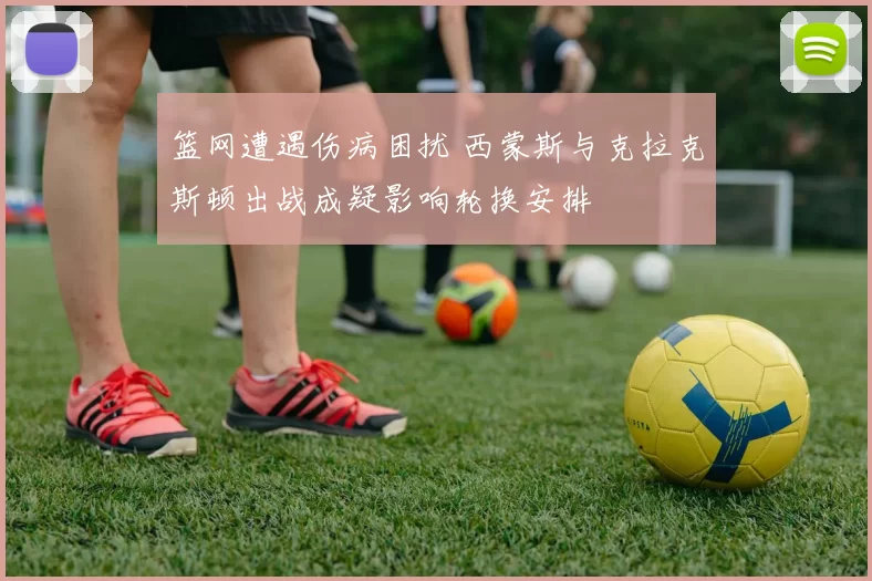 篮网遭遇伤病困扰 西蒙斯与克拉克斯顿出战成疑影响轮换安排