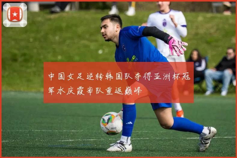 中国女足逆转韩国队夺得亚洲杯冠军水庆霞率队重返巅峰
