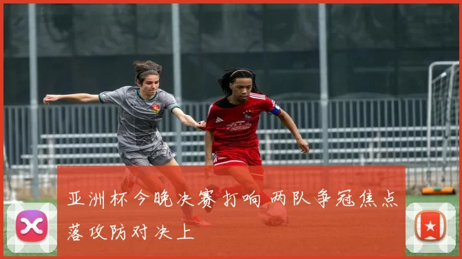 亚洲杯今晚决赛打响 两队争冠焦点落攻防对决上