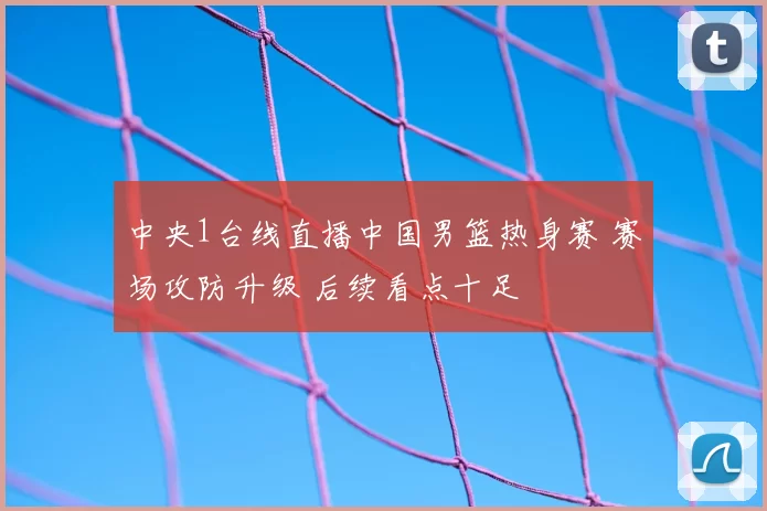 中央1台线直播中国男篮热身赛 赛场攻防升级 后续看点十足