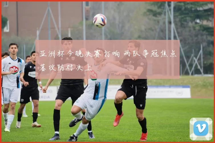 亚洲杯今晚决赛打响 两队争冠焦点落攻防对决上