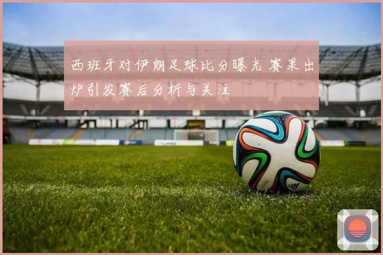 西班牙对伊朗足球比分曝光 赛果出炉引发赛后分析与关注