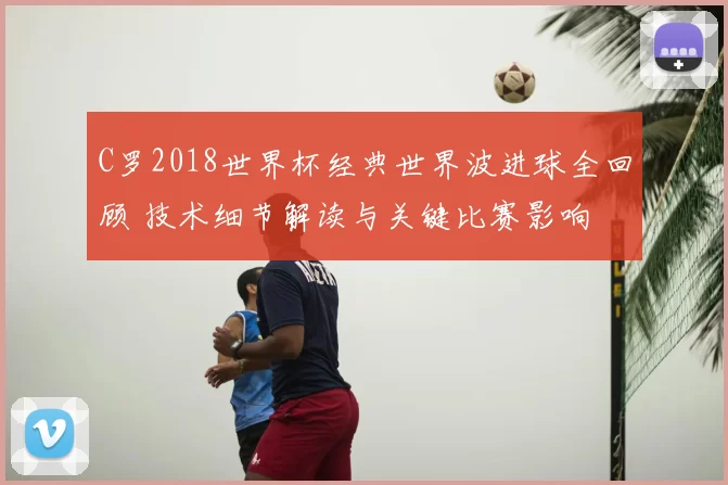 C罗2018世界杯经典世界波进球全回顾 技术细节解读与关键比赛影响
