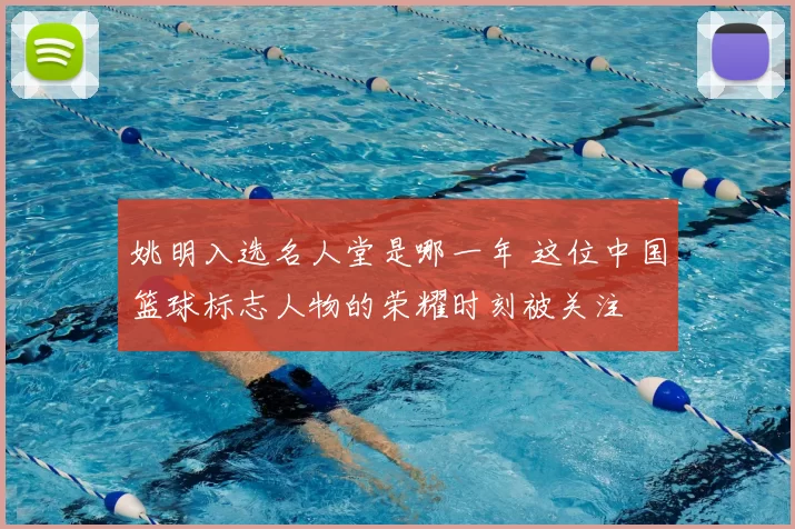 姚明入选名人堂是哪一年 这位中国篮球标志人物的荣耀时刻被关注