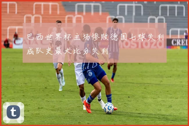 巴西世界杯主场惨败德国七球失利成队史最大比分失利